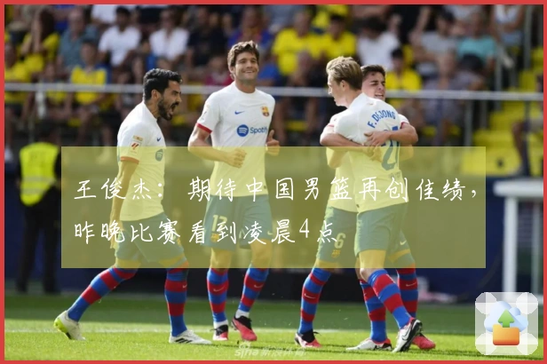 王俊杰：期待中国男篮再创佳绩，昨晚比赛看到凌晨4点