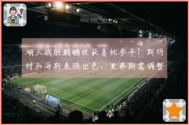 湖人战胜鹈鹕收获喜忧参半！斯玛特和海斯表现出色，里弗斯需调整八村垒使用方式！