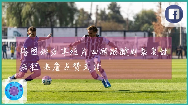 塔图姆分享短片回顾跟腱断裂复健历程 老詹点赞支持