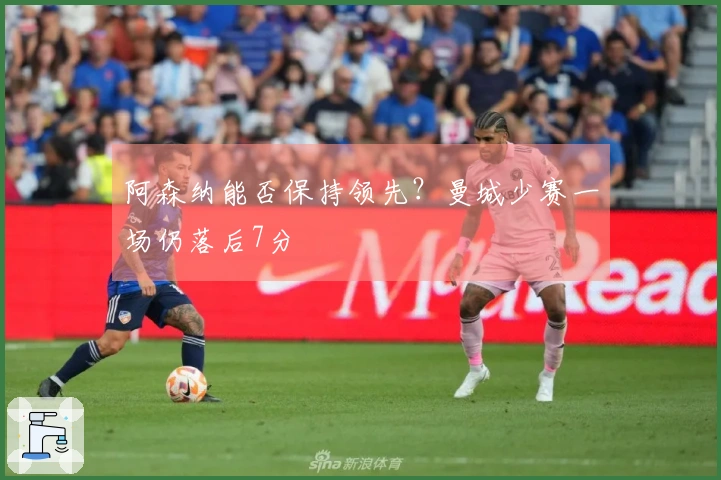 阿森纳能否保持领先？曼城少赛一场仍落后7分