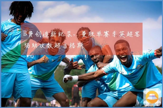 B费创造新纪录，曼联单赛季英超客场助攻数超吉格斯