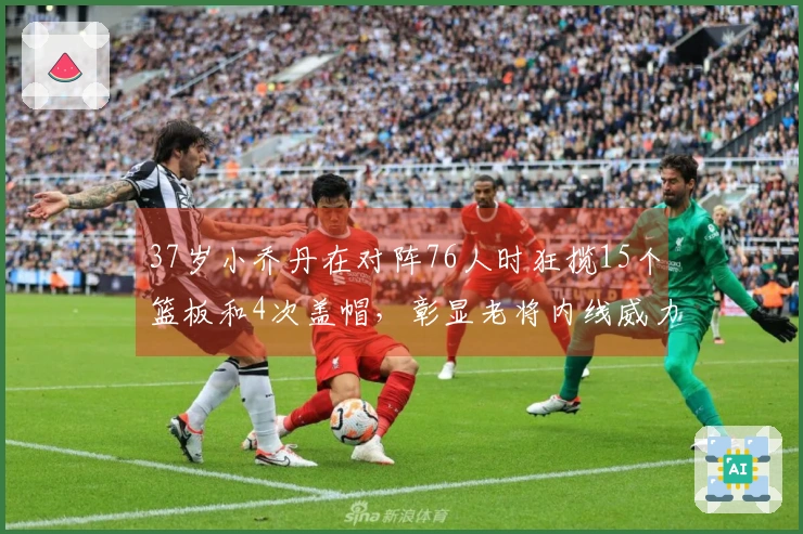 37岁小乔丹在对阵76人时狂揽15个篮板和4次盖帽，彰显老将内线威力