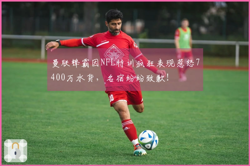 曼联锋霸因NFL特训疯狂表现惹怒7400万水货，名宿纷纷致歉！