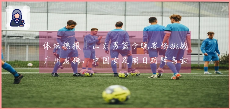 体坛热报|山东男篮今晚客场挑战广州龙狮,中国女足明日对阵乌兹别克斯坦