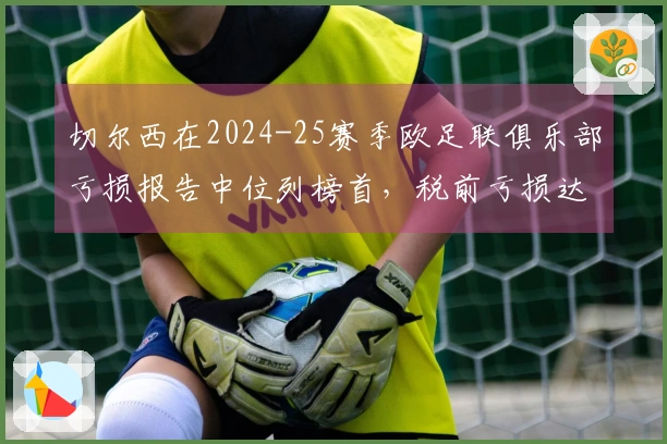 切尔西在2024-25赛季欧足联俱乐部亏损报告中位列榜首，税前亏损达4.07亿欧元