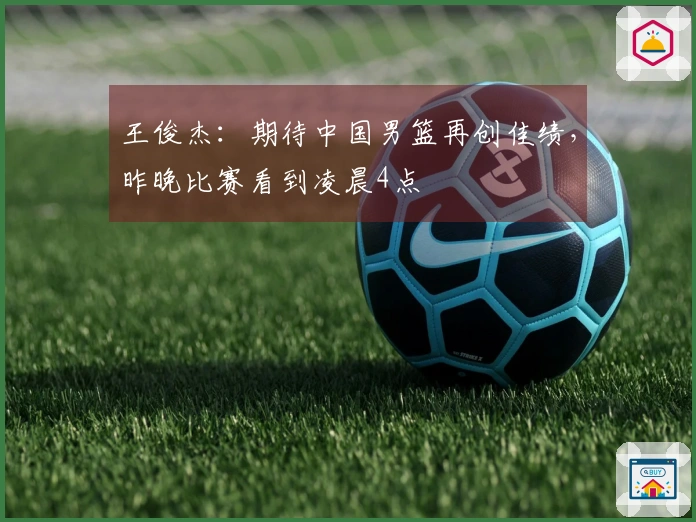 王俊杰：期待中国男篮再创佳绩，昨晚比赛看到凌晨4点