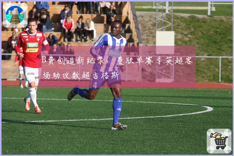 B费创造新纪录，曼联单赛季英超客场助攻数超吉格斯