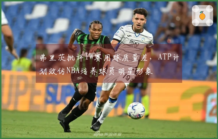 弗里茨批评IW赛用球质量差，ATP计划效仿NBA培养球员明星形象