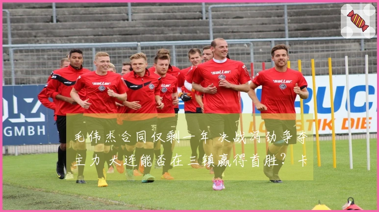 毛伟杰合同仅剩一年 决战冯劲争夺主力 大连能否在三镇赢得首胜？卡迪斯引进新星