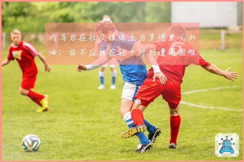 内马尔在社交媒体上为罗德里戈加油：你不应该在这个时刻遭遇困难，相信你能克服挑战